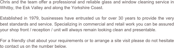 Chris and the team offer a professional and reliable glass and window cleaning service in Whitby, the Esk Valley and along the Yorkshire Coast.

Established in 1979, businesses have entrusted us for over 30 years to provide the very best standards and service. Specializing in commercial and retail work you can be assured your shop front / reception / unit will always remain looking clean and presentable.

For a friendly chat about your requirements or to arrange a site visit please do not hesitate to contact us on the number below.